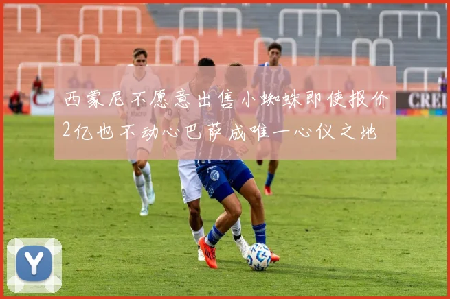 西蒙尼不愿意出售小蜘蛛即使报价2亿也不动心巴萨成唯一心仪之地