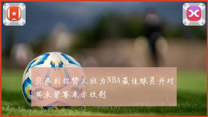 贝弗利称赞文班为NBA最佳球员并对其未禁赛表示欣慰