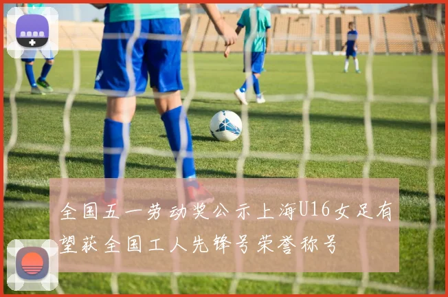 全国五一劳动奖公示上海U16女足有望获全国工人先锋号荣誉称号