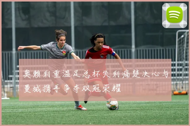 奥赖利重温足总杯失利痛楚决心与曼城携手争夺双冠荣耀