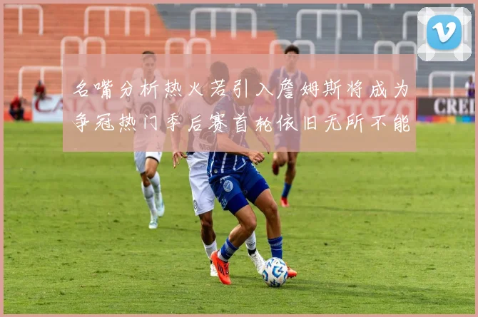 名嘴分析热火若引入詹姆斯将成为争冠热门季后赛首轮依旧无所不能