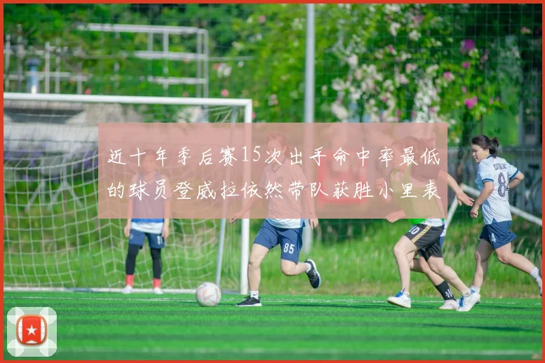 近十年季后赛15次出手命中率最低的球员登威拉依然带队获胜小里表现低迷仅得三分