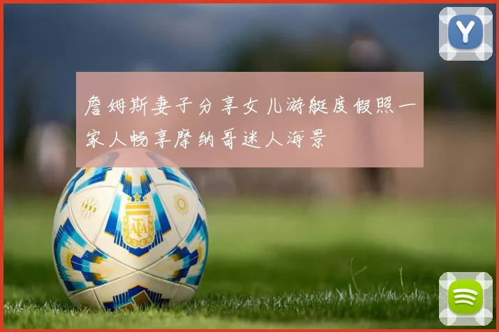 詹姆斯妻子分享女儿游艇度假照一家人畅享摩纳哥迷人海景