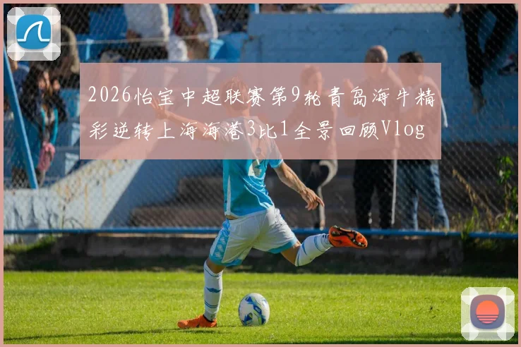 2026怡宝中超联赛第9轮青岛海牛精彩逆转上海海港3比1全景回顾Vlog
