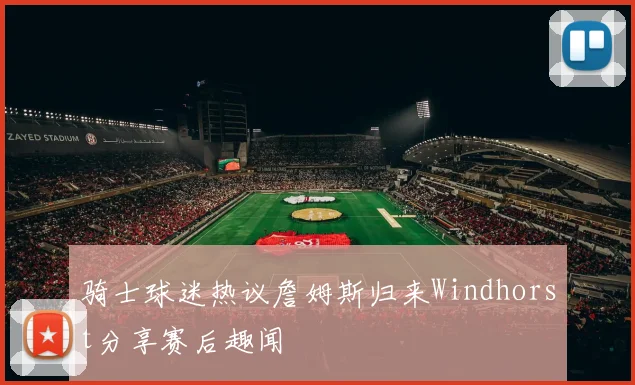 骑士球迷热议詹姆斯归来Windhorst分享赛后趣闻