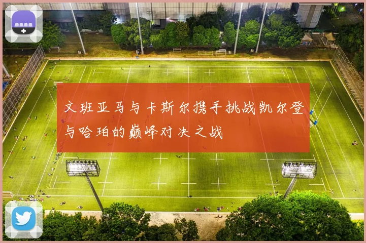 文班亚马与卡斯尔携手挑战凯尔登与哈珀的巅峰对决之战