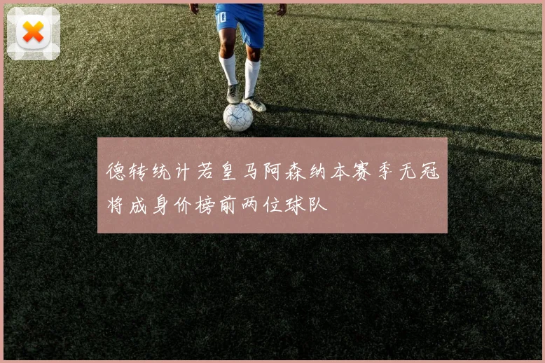 德转统计若皇马阿森纳本赛季无冠将成身价榜前两位球队