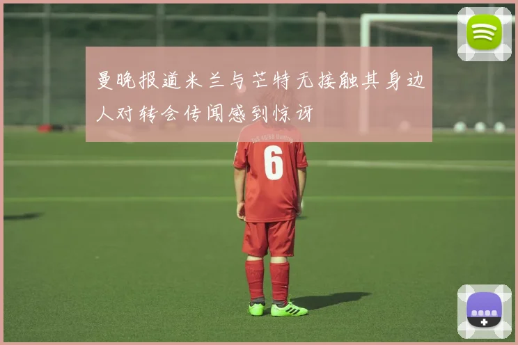 曼晚报道米兰与芒特无接触其身边人对转会传闻感到惊讶