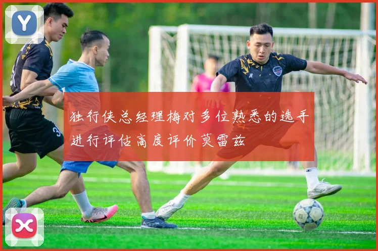 独行侠总经理梅对多位熟悉的选手进行评估高度评价莫雷兹