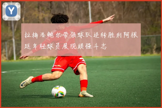 拉梅洛鲍尔带领球队逆转胜利阿根廷年轻球员展现顽强斗志