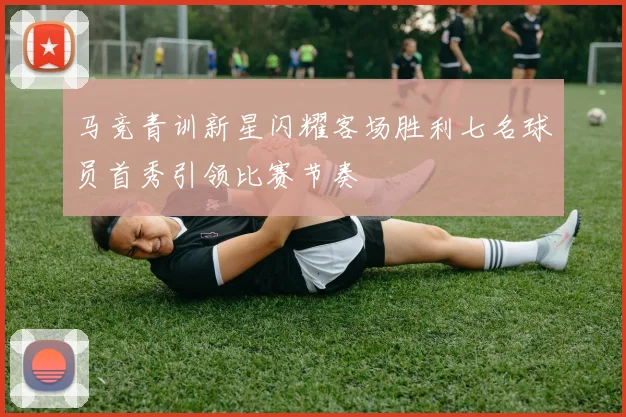 马竞青训新星闪耀客场胜利七名球员首秀引领比赛节奏