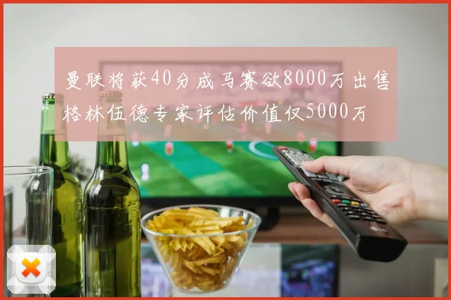 曼联将获40分成马赛欲8000万出售格林伍德专家评估价值仅5000万